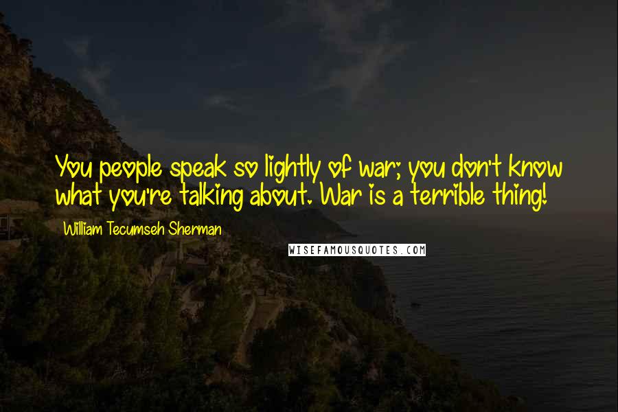 William Tecumseh Sherman Quotes: You people speak so lightly of war; you don't know what you're talking about. War is a terrible thing!