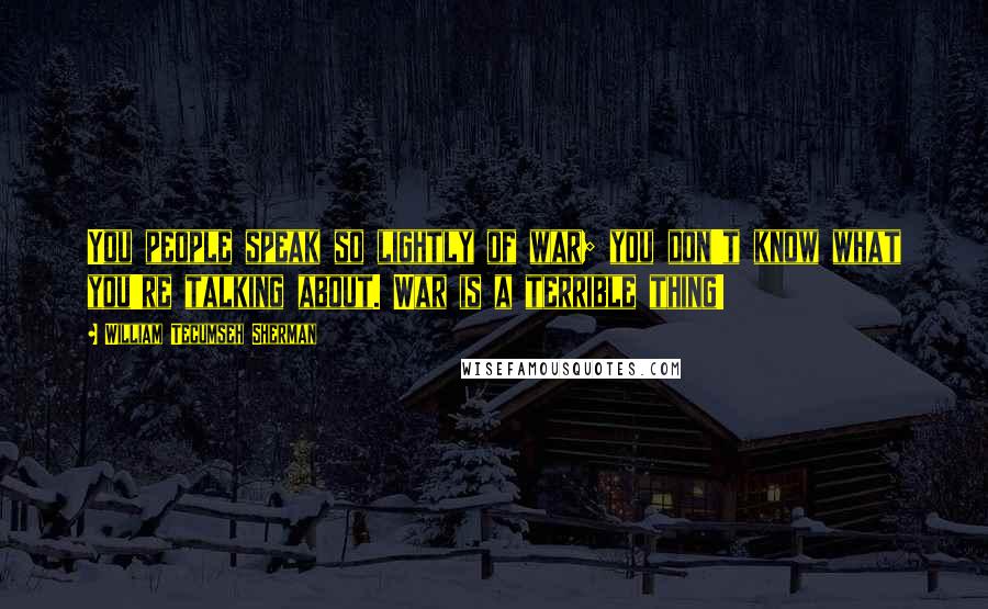 William Tecumseh Sherman Quotes: You people speak so lightly of war; you don't know what you're talking about. War is a terrible thing!