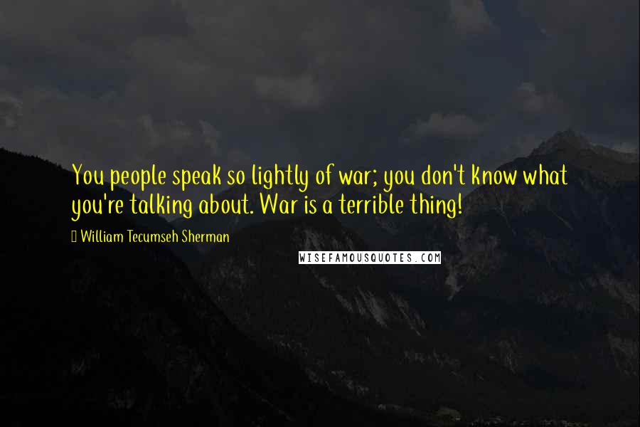 William Tecumseh Sherman Quotes: You people speak so lightly of war; you don't know what you're talking about. War is a terrible thing!