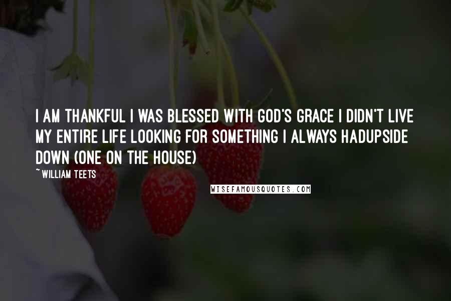 William Teets Quotes: I AM THANKFUL I WAS BLESSED WITH GOD'S GRACE I DIDN'T LIVE MY ENTIRE LIFE LOOKING FOR SOMETHING I ALWAYS HADUpside Down (One on the House)