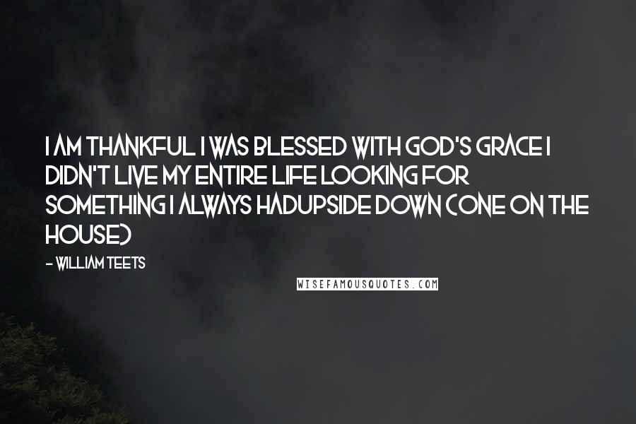 William Teets Quotes: I AM THANKFUL I WAS BLESSED WITH GOD'S GRACE I DIDN'T LIVE MY ENTIRE LIFE LOOKING FOR SOMETHING I ALWAYS HADUpside Down (One on the House)