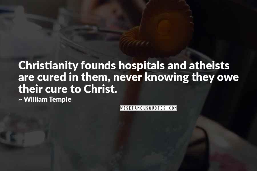 William Temple Quotes: Christianity founds hospitals and atheists are cured in them, never knowing they owe their cure to Christ.