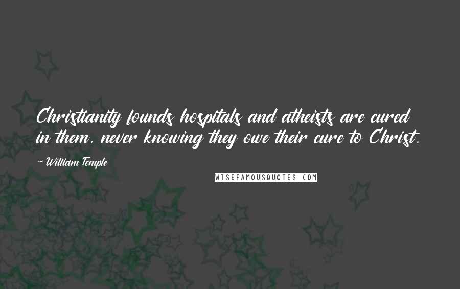 William Temple Quotes: Christianity founds hospitals and atheists are cured in them, never knowing they owe their cure to Christ.