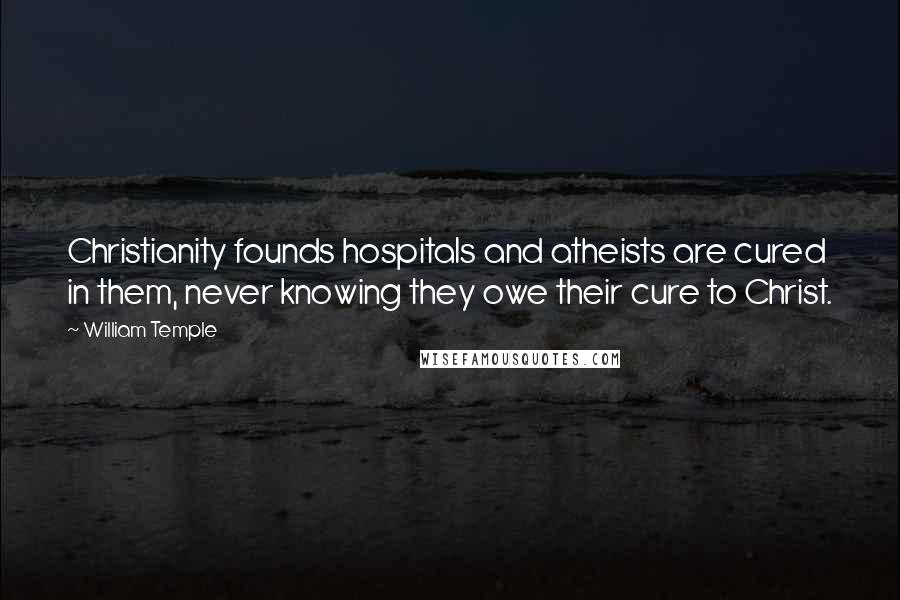 William Temple Quotes: Christianity founds hospitals and atheists are cured in them, never knowing they owe their cure to Christ.