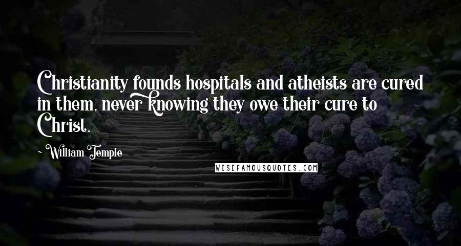 William Temple Quotes: Christianity founds hospitals and atheists are cured in them, never knowing they owe their cure to Christ.