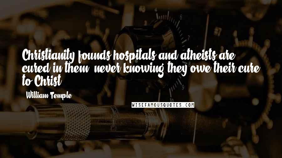 William Temple Quotes: Christianity founds hospitals and atheists are cured in them, never knowing they owe their cure to Christ.