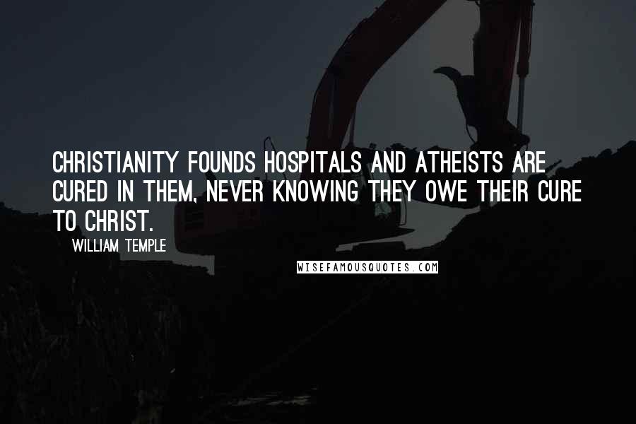 William Temple Quotes: Christianity founds hospitals and atheists are cured in them, never knowing they owe their cure to Christ.