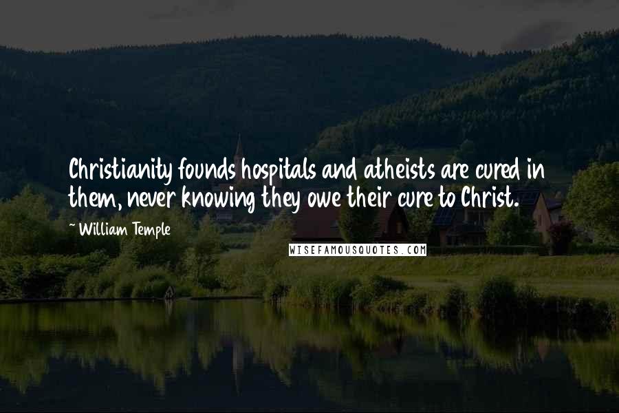 William Temple Quotes: Christianity founds hospitals and atheists are cured in them, never knowing they owe their cure to Christ.