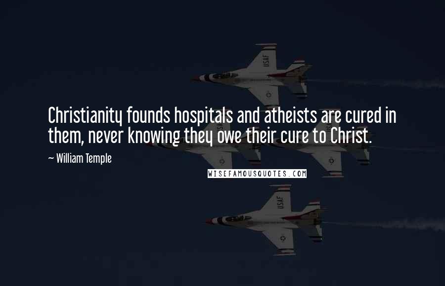 William Temple Quotes: Christianity founds hospitals and atheists are cured in them, never knowing they owe their cure to Christ.