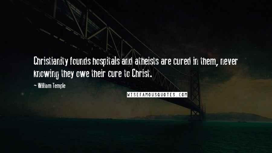 William Temple Quotes: Christianity founds hospitals and atheists are cured in them, never knowing they owe their cure to Christ.