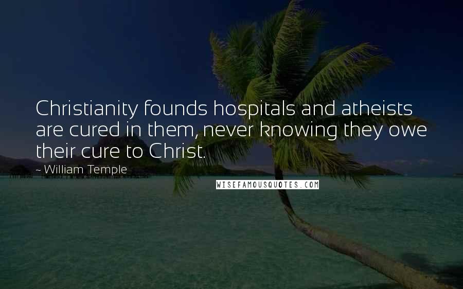 William Temple Quotes: Christianity founds hospitals and atheists are cured in them, never knowing they owe their cure to Christ.