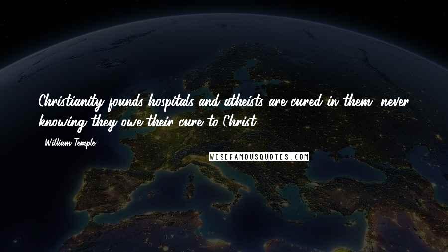 William Temple Quotes: Christianity founds hospitals and atheists are cured in them, never knowing they owe their cure to Christ.