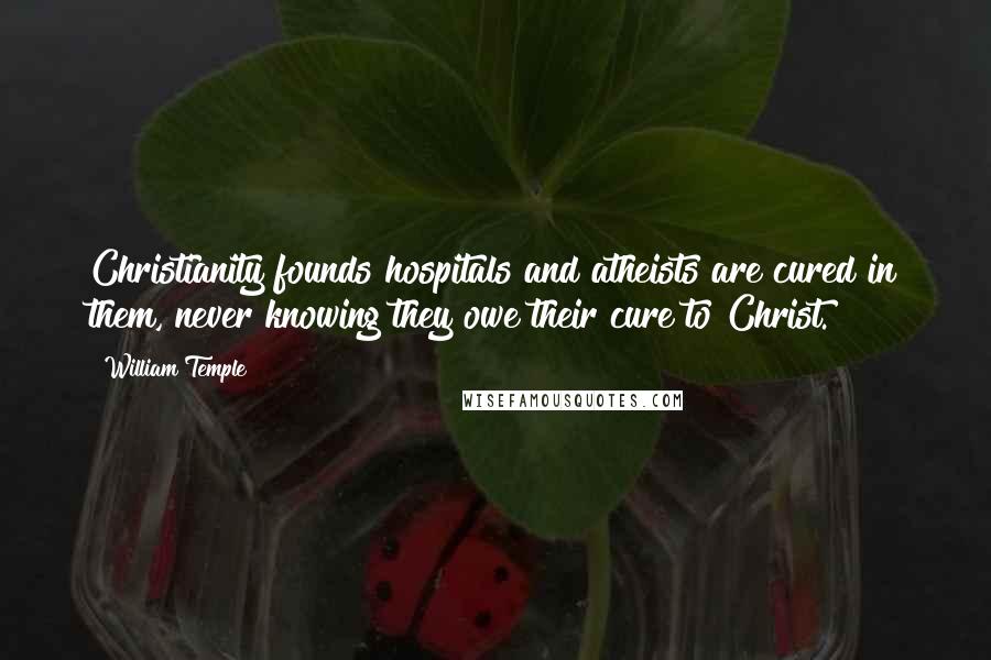 William Temple Quotes: Christianity founds hospitals and atheists are cured in them, never knowing they owe their cure to Christ.