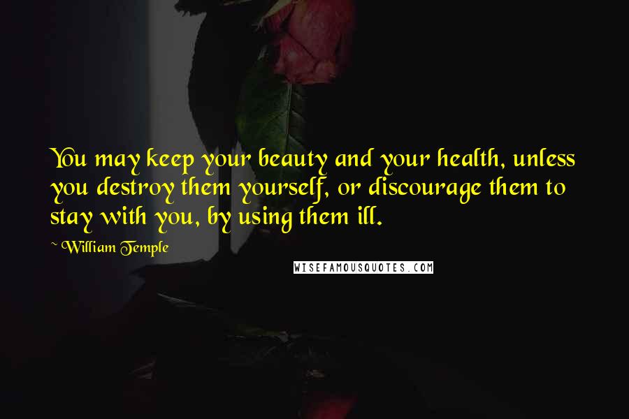 William Temple Quotes: You may keep your beauty and your health, unless you destroy them yourself, or discourage them to stay with you, by using them ill.