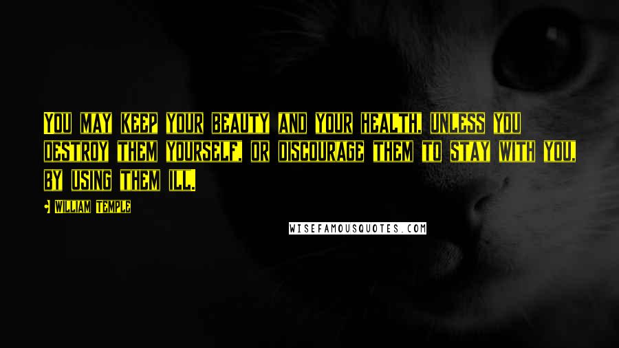 William Temple Quotes: You may keep your beauty and your health, unless you destroy them yourself, or discourage them to stay with you, by using them ill.