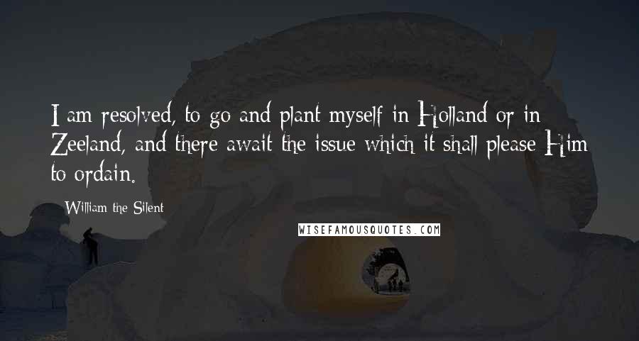 William The Silent Quotes: I am resolved, to go and plant myself in Holland or in Zeeland, and there await the issue which it shall please Him to ordain.