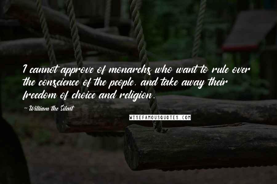 William The Silent Quotes: I cannot approve of monarchs who want to rule over the conscience of the people, and take away their freedom of choice and religion.