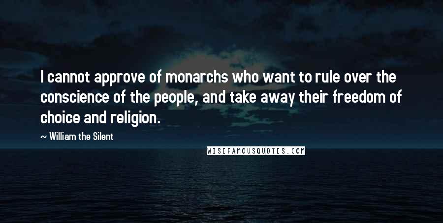 William The Silent Quotes: I cannot approve of monarchs who want to rule over the conscience of the people, and take away their freedom of choice and religion.