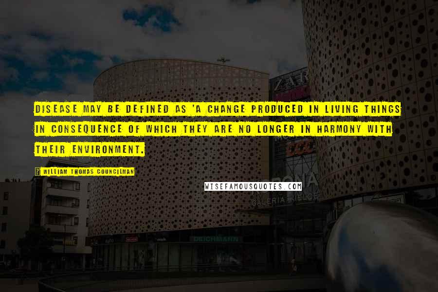 William Thomas Councilman Quotes: Disease may be defined as 'A change produced in living things in consequence of which they are no longer in harmony with their environment.