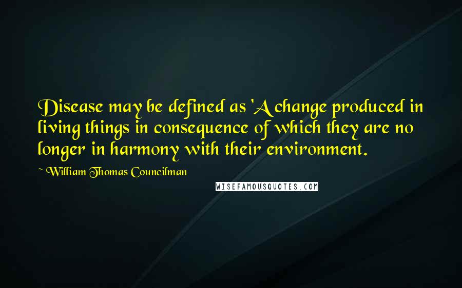 William Thomas Councilman Quotes: Disease may be defined as 'A change produced in living things in consequence of which they are no longer in harmony with their environment.