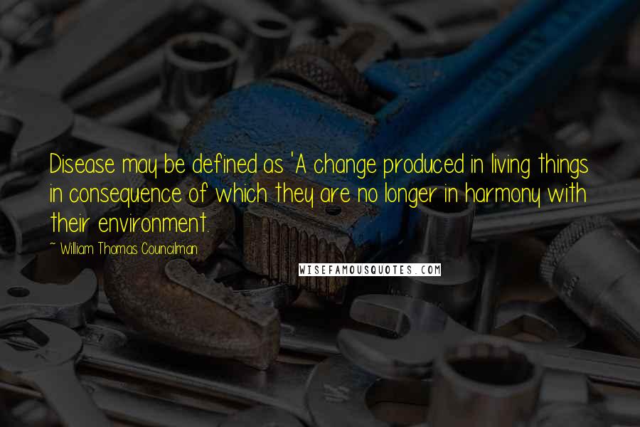 William Thomas Councilman Quotes: Disease may be defined as 'A change produced in living things in consequence of which they are no longer in harmony with their environment.