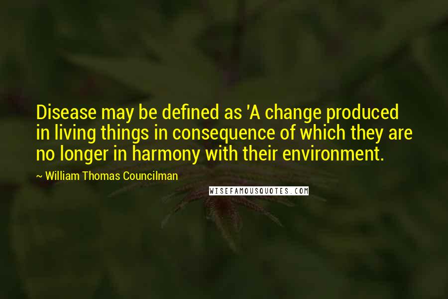 William Thomas Councilman Quotes: Disease may be defined as 'A change produced in living things in consequence of which they are no longer in harmony with their environment.