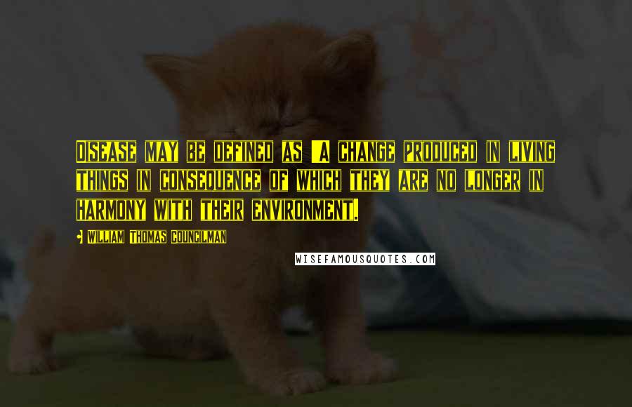 William Thomas Councilman Quotes: Disease may be defined as 'A change produced in living things in consequence of which they are no longer in harmony with their environment.