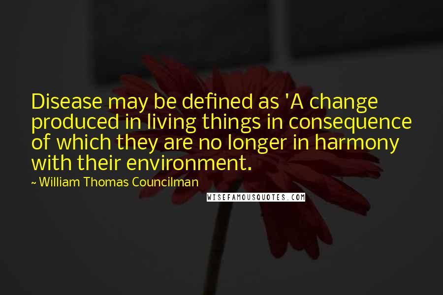 William Thomas Councilman Quotes: Disease may be defined as 'A change produced in living things in consequence of which they are no longer in harmony with their environment.