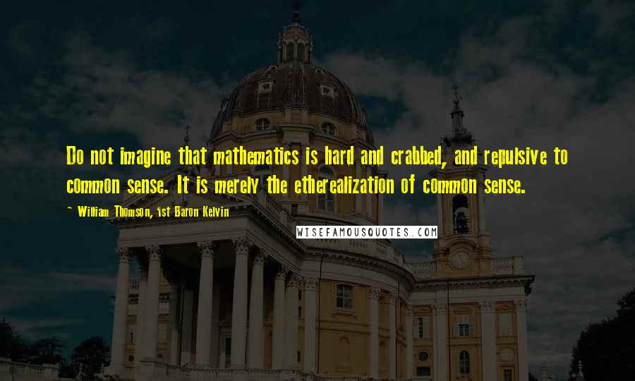 William Thomson, 1st Baron Kelvin Quotes: Do not imagine that mathematics is hard and crabbed, and repulsive to common sense. It is merely the etherealization of common sense.