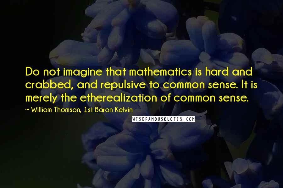 William Thomson, 1st Baron Kelvin Quotes: Do not imagine that mathematics is hard and crabbed, and repulsive to common sense. It is merely the etherealization of common sense.