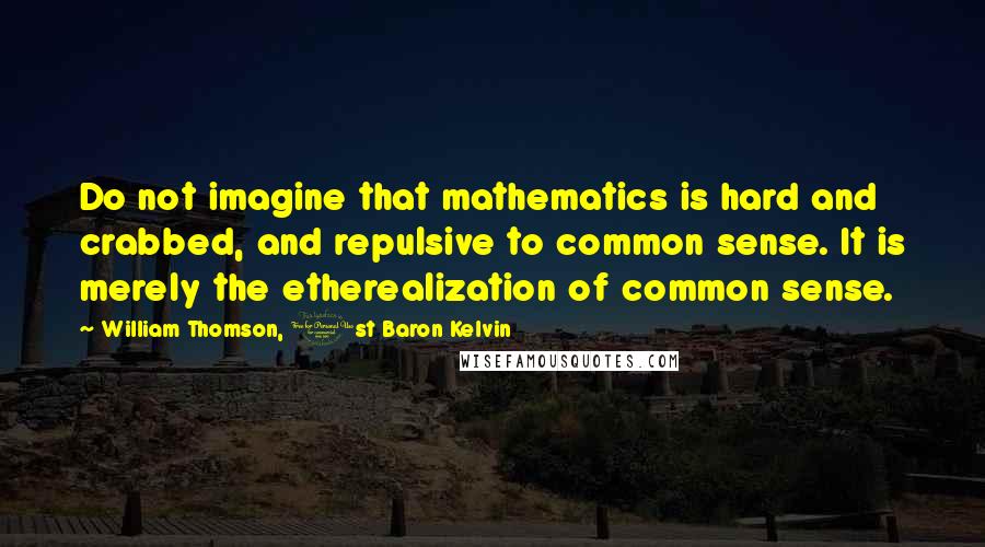 William Thomson, 1st Baron Kelvin Quotes: Do not imagine that mathematics is hard and crabbed, and repulsive to common sense. It is merely the etherealization of common sense.