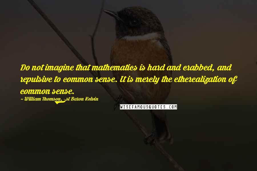 William Thomson, 1st Baron Kelvin Quotes: Do not imagine that mathematics is hard and crabbed, and repulsive to common sense. It is merely the etherealization of common sense.