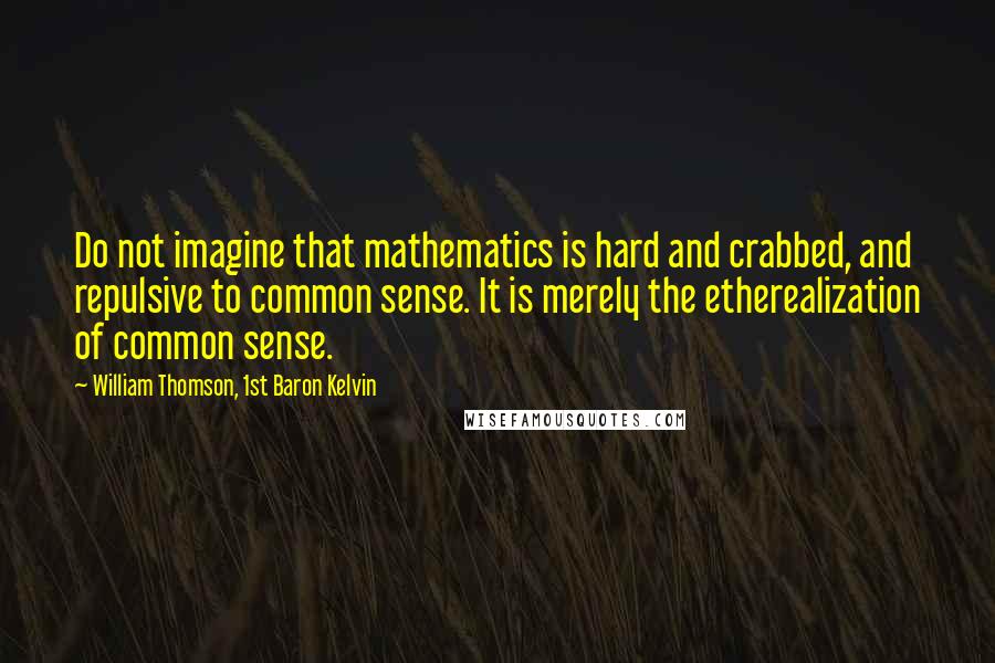 William Thomson, 1st Baron Kelvin Quotes: Do not imagine that mathematics is hard and crabbed, and repulsive to common sense. It is merely the etherealization of common sense.