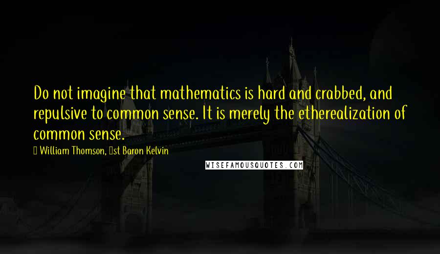 William Thomson, 1st Baron Kelvin Quotes: Do not imagine that mathematics is hard and crabbed, and repulsive to common sense. It is merely the etherealization of common sense.