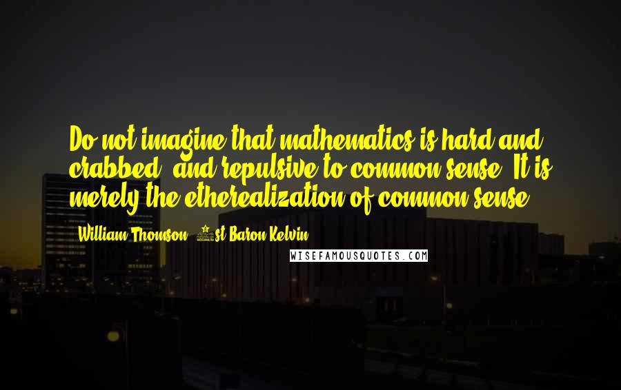 William Thomson, 1st Baron Kelvin Quotes: Do not imagine that mathematics is hard and crabbed, and repulsive to common sense. It is merely the etherealization of common sense.