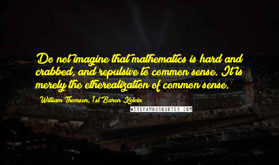 William Thomson, 1st Baron Kelvin Quotes: Do not imagine that mathematics is hard and crabbed, and repulsive to common sense. It is merely the etherealization of common sense.