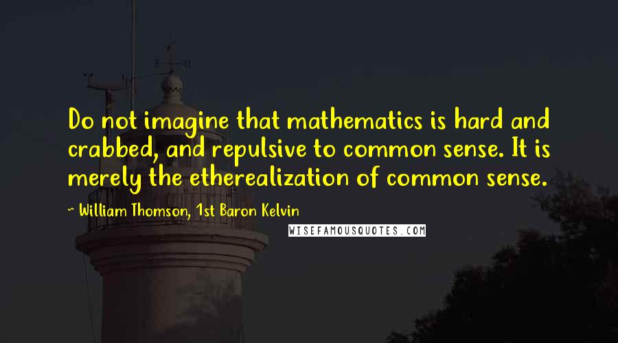 William Thomson, 1st Baron Kelvin Quotes: Do not imagine that mathematics is hard and crabbed, and repulsive to common sense. It is merely the etherealization of common sense.