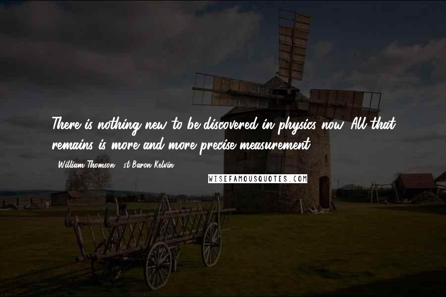 William Thomson, 1st Baron Kelvin Quotes: There is nothing new to be discovered in physics now. All that remains is more and more precise measurement.