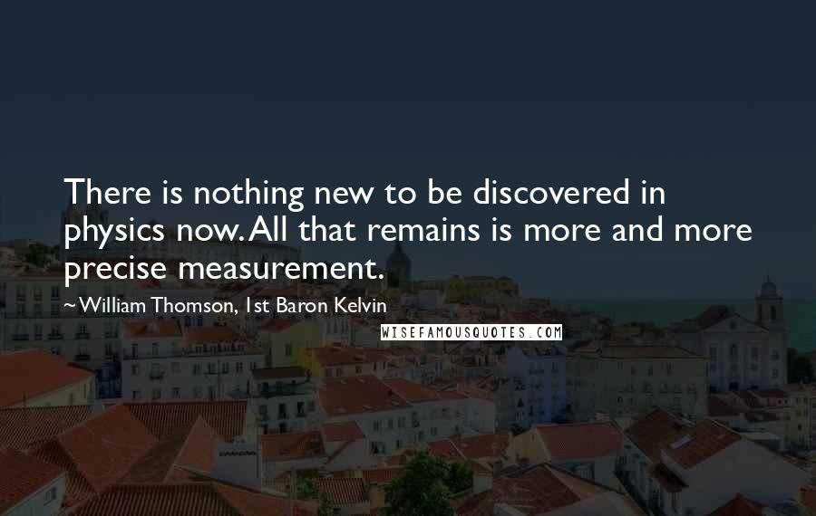 William Thomson, 1st Baron Kelvin Quotes: There is nothing new to be discovered in physics now. All that remains is more and more precise measurement.