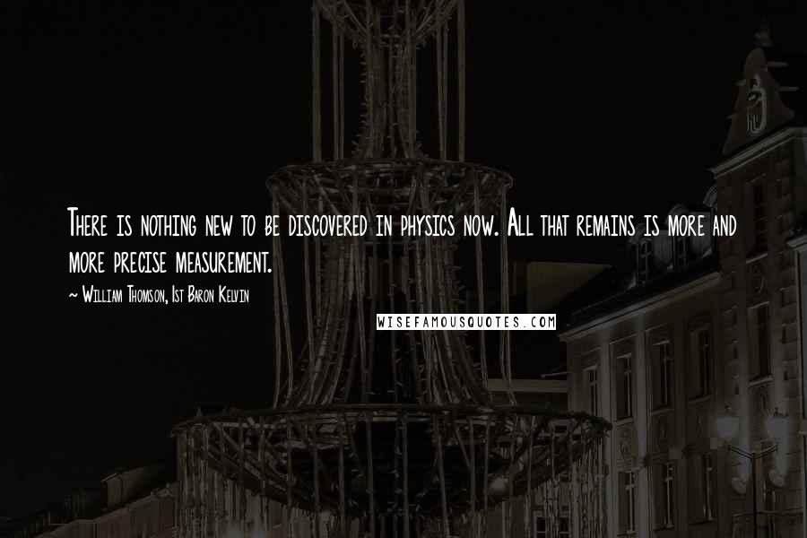 William Thomson, 1st Baron Kelvin Quotes: There is nothing new to be discovered in physics now. All that remains is more and more precise measurement.