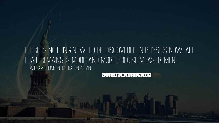 William Thomson, 1st Baron Kelvin Quotes: There is nothing new to be discovered in physics now. All that remains is more and more precise measurement.