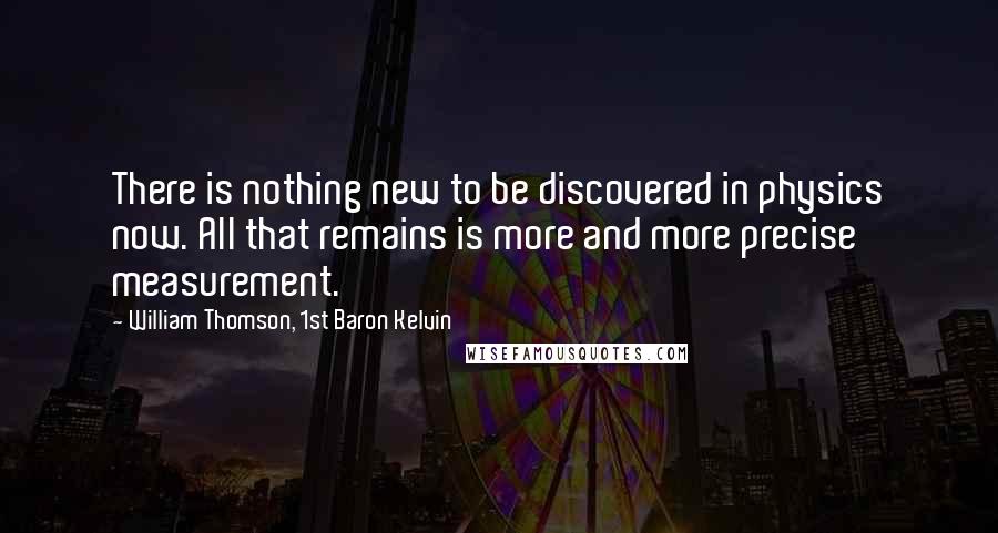 William Thomson, 1st Baron Kelvin Quotes: There is nothing new to be discovered in physics now. All that remains is more and more precise measurement.