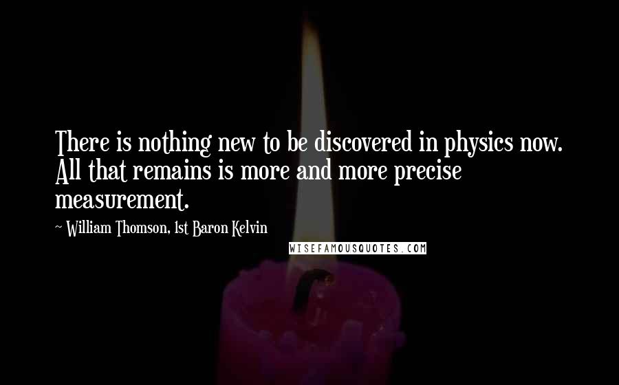 William Thomson, 1st Baron Kelvin Quotes: There is nothing new to be discovered in physics now. All that remains is more and more precise measurement.