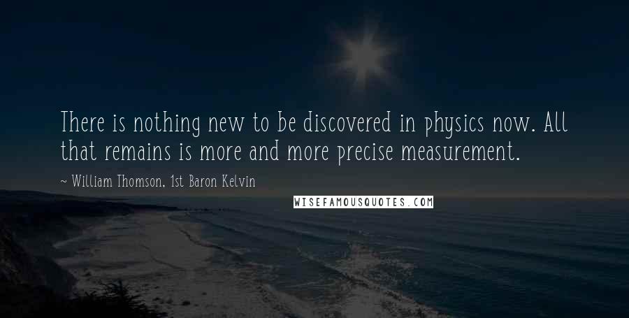 William Thomson, 1st Baron Kelvin Quotes: There is nothing new to be discovered in physics now. All that remains is more and more precise measurement.