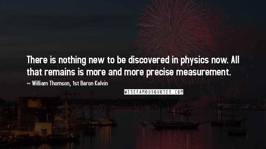 William Thomson, 1st Baron Kelvin Quotes: There is nothing new to be discovered in physics now. All that remains is more and more precise measurement.