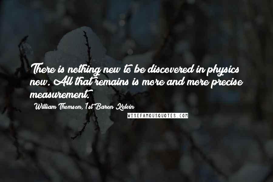 William Thomson, 1st Baron Kelvin Quotes: There is nothing new to be discovered in physics now. All that remains is more and more precise measurement.