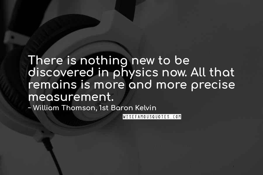 William Thomson, 1st Baron Kelvin Quotes: There is nothing new to be discovered in physics now. All that remains is more and more precise measurement.