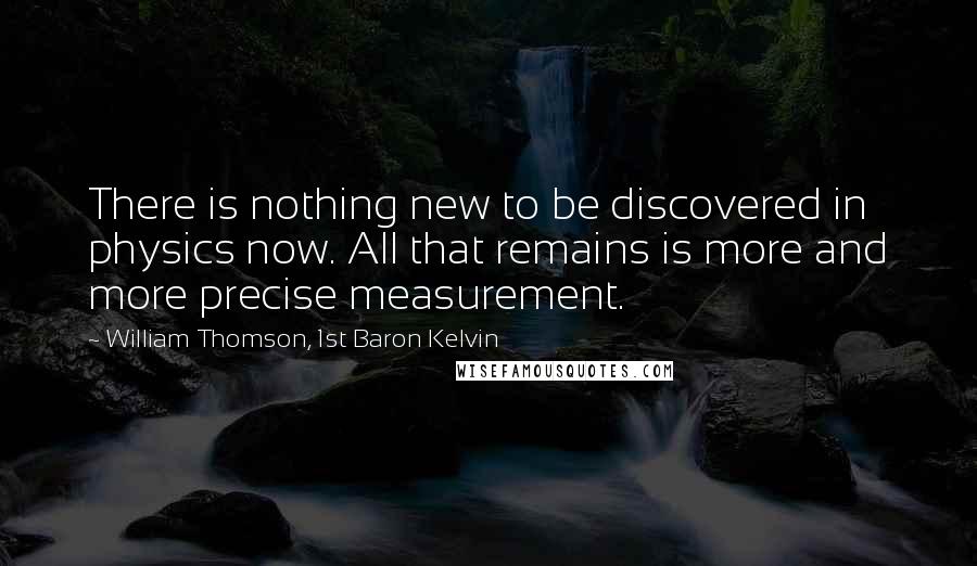 William Thomson, 1st Baron Kelvin Quotes: There is nothing new to be discovered in physics now. All that remains is more and more precise measurement.