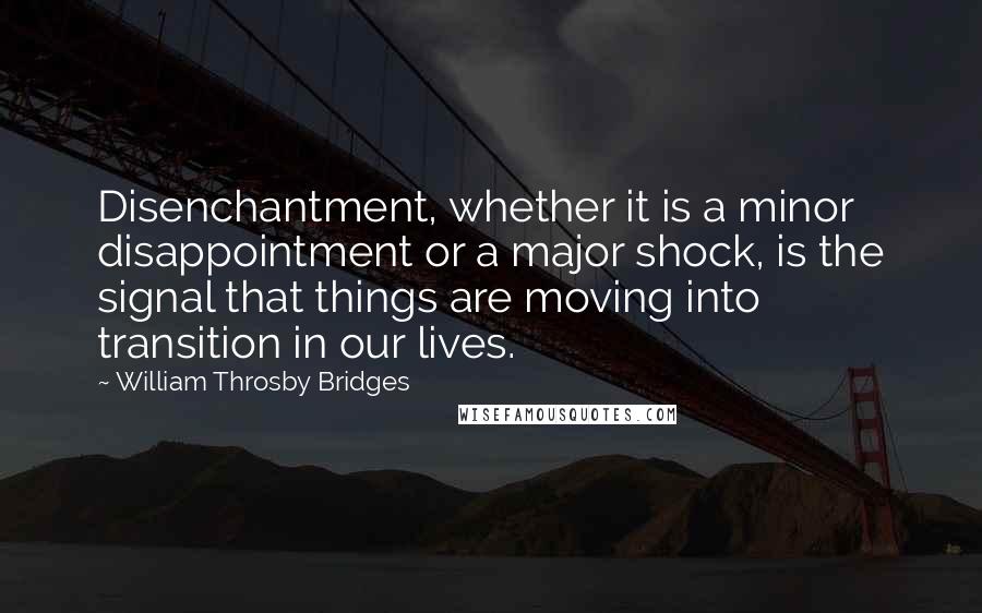 William Throsby Bridges Quotes: Disenchantment, whether it is a minor disappointment or a major shock, is the signal that things are moving into transition in our lives.