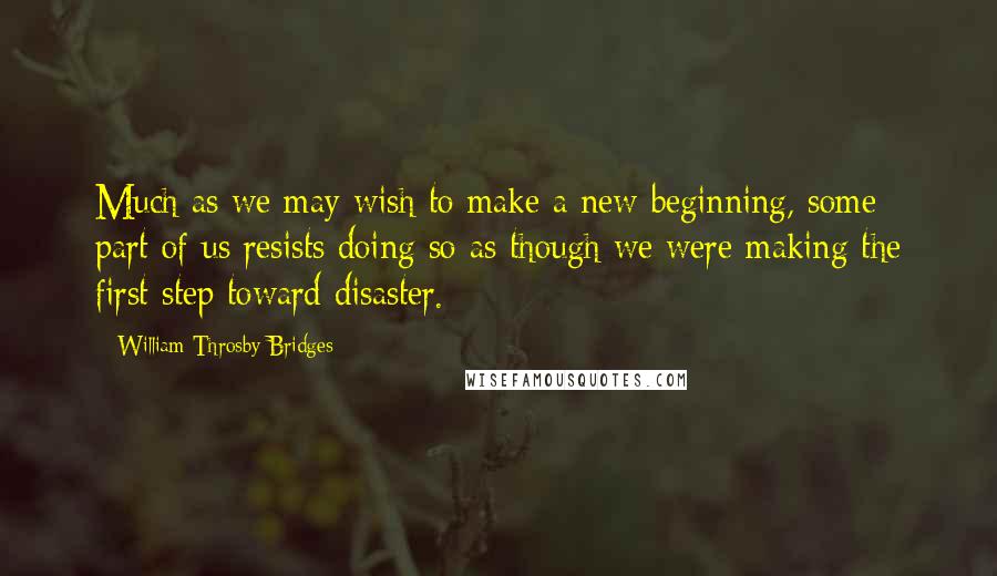 William Throsby Bridges Quotes: Much as we may wish to make a new beginning, some part of us resists doing so as though we were making the first step toward disaster.
